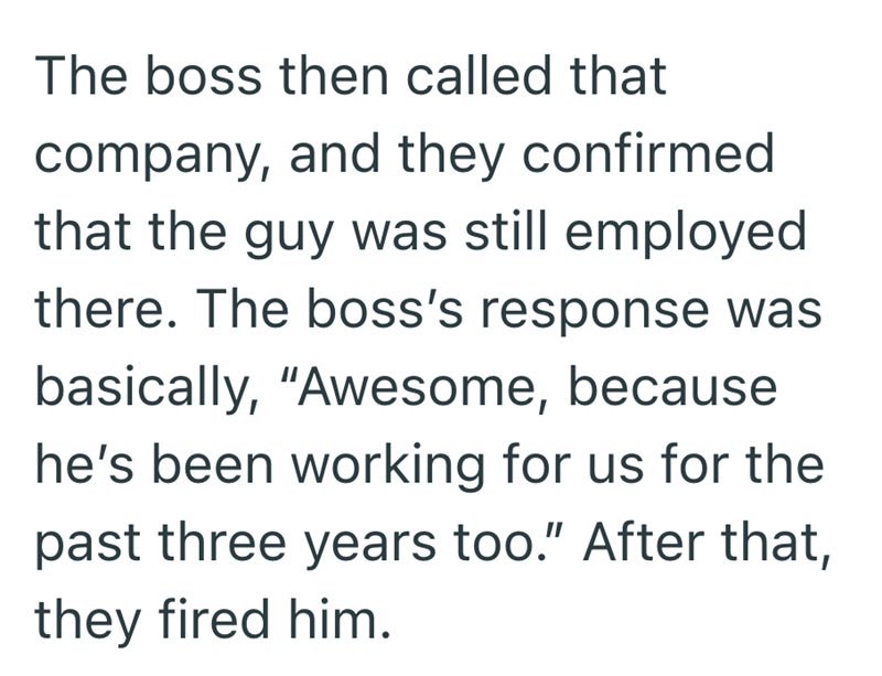 The boss then called that company, and they confirmed that the guy was still employed there. The boss's response was basically, "Awesome, because he's been working for us for the past three years too." After that, they fired him.