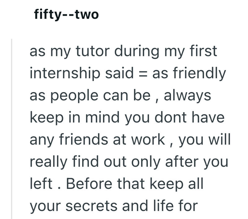 fifty--two as my tutor during my first internship said = as friendly as people can be, always keep in mind you dont have any friends at work, you will really find out only after you left. Before that keep all your secrets and life for