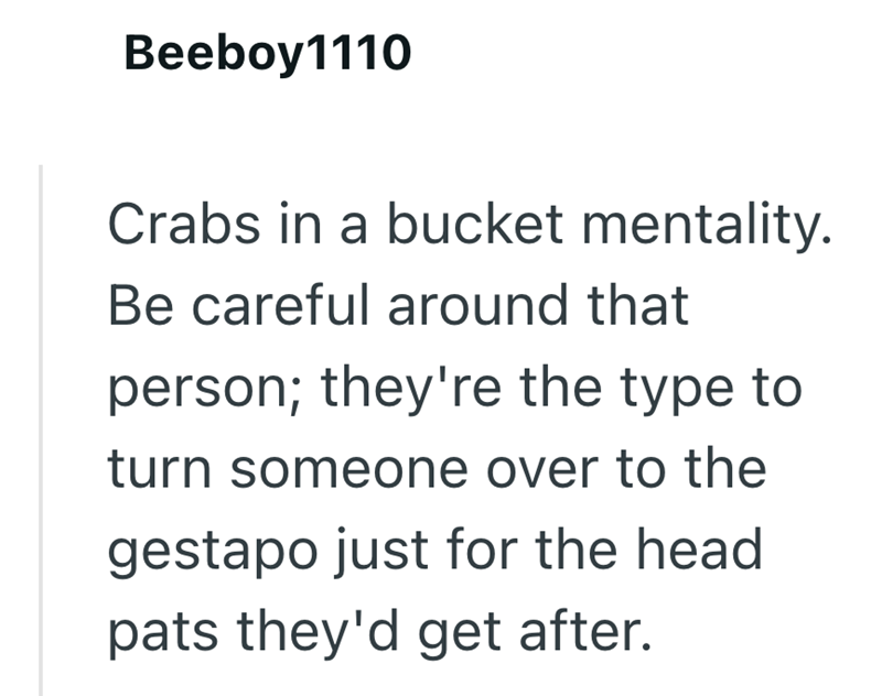 Beeboy1110 Crabs in a bucket mentality. Be careful around that person; they're the type to turn someone over to the gestapo just for the head pats they'd get after.