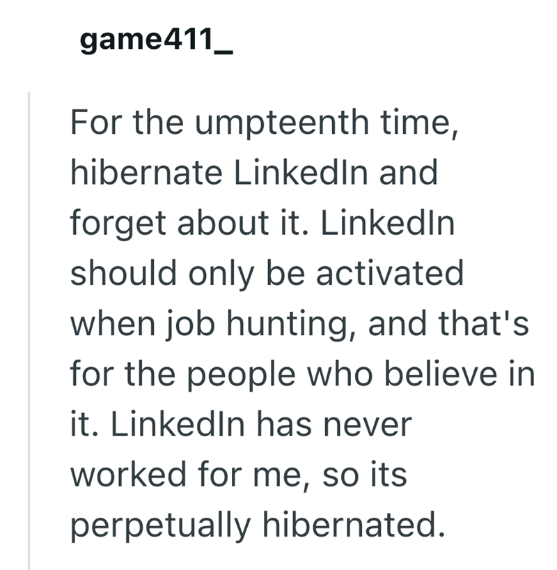 game411_ For the umpteenth time, hibernate LinkedIn and forget about it. LinkedIn should only be activated when job hunting, and that's for the people who believe in it. LinkedIn has never worked for me, so its perpetually hibernated.