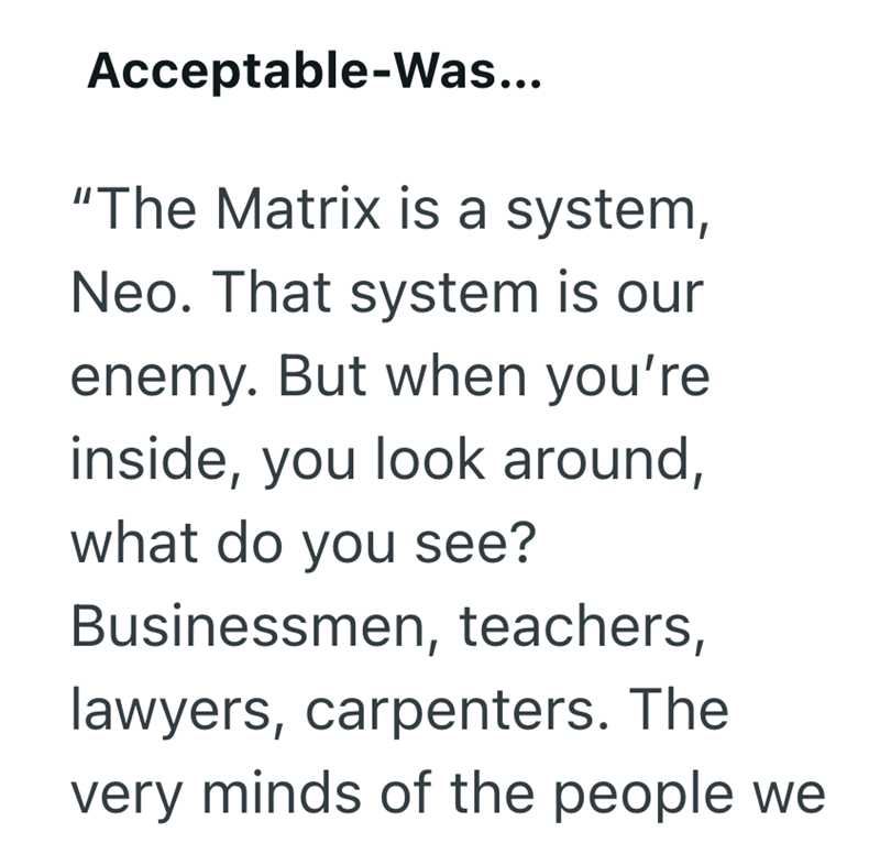 Acceptable-Was... "The Matrix is a system, Neo. That system is our enemy. But when you're inside, you look around, what do you see? Businessmen, teachers, lawyers, carpenters. The very minds of the people we