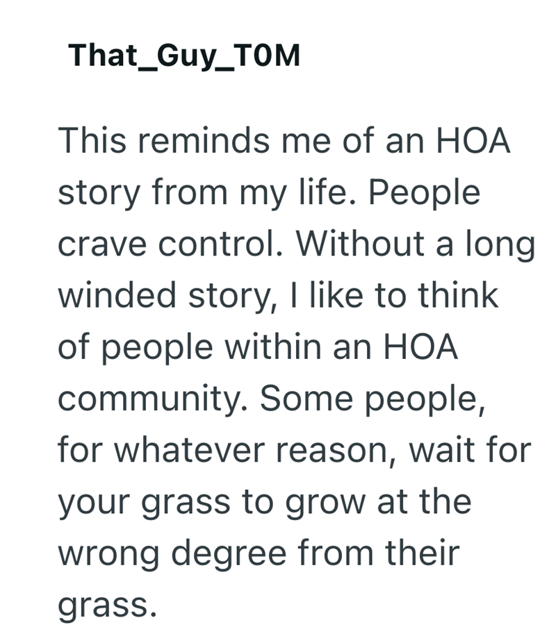 That_Guy_TOM This reminds me of an HOA story from my life. People crave control. Without a long winded story, I like to think of people within an HOA community. Some people, for whatever reason, wait for your grass to grow at the wrong degree from their grass.