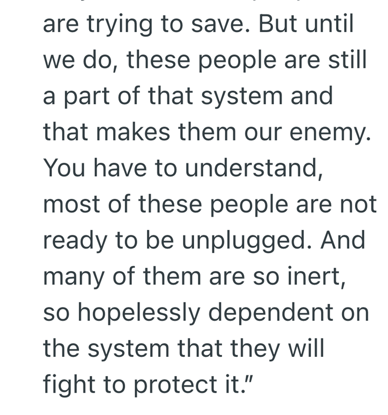 are trying to save. But until we do, these people are still a part of that system and that makes them our enemy. You have to understand, most of these people are not ready to be unplugged. And many of them are so inert, so hopelessly dependent on the system that they will fight to protect it."