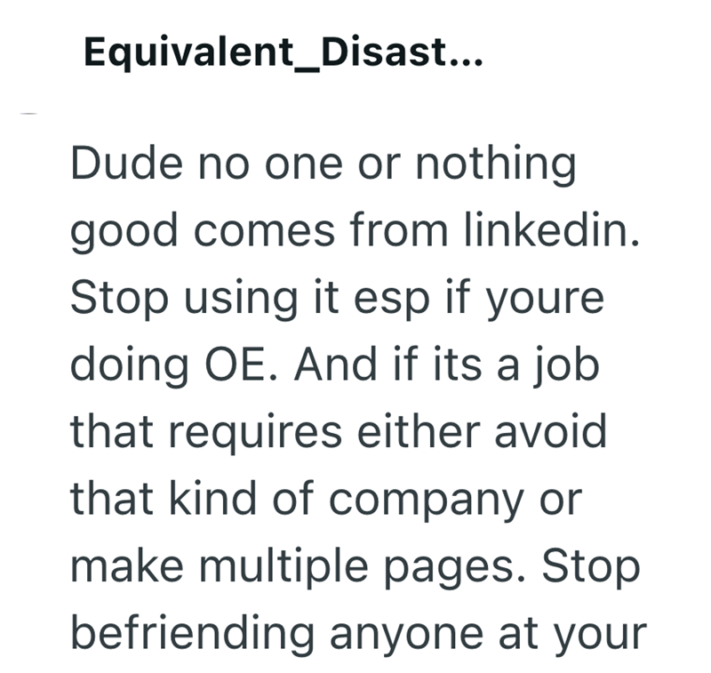 Equivalent_Disast... Dude no one or nothing good comes from linkedin. Stop using it esp if youre doing OE. And if its a job that requires either avoid that kind of company or make multiple pages. Stop befriending anyone at your