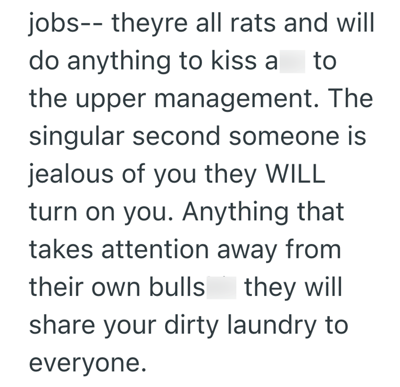 jobs-- theyre all rats and will do anything to kiss a to the upper management. The singular second someone is jealous of you they WILL turn on you. Anything that takes attention away from their own bulls they will share your dirty laundry to everyone.