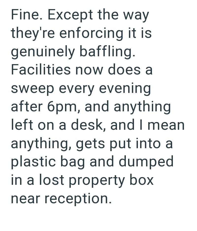 Fine. Except the way they're enforcing it is genuinely baffling. Facilities now does a sweep every evening after 6pm, and anything left on a desk, and I mean anything, gets put into a plastic bag and dumped in a lost property box near reception.