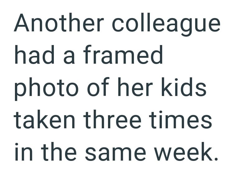Another colleague had a framed photo of her kids taken three times in the same week.