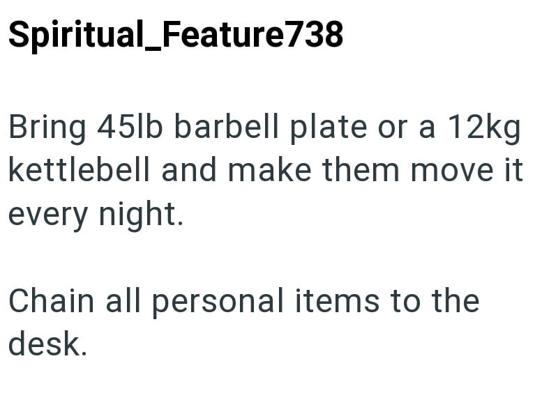 Spiritual_Feature738 Bring 45lb barbell plate or a 12kg kettlebell and make them move it every night. Chain all personal items to the desk.