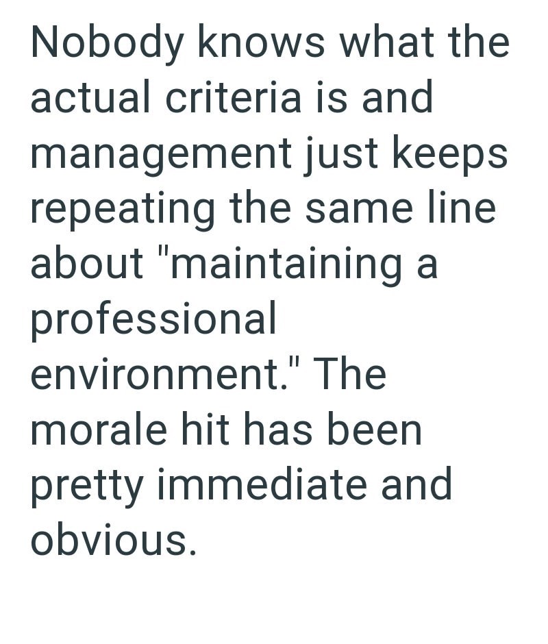 Nobody knows what the actual criteria is and management just keeps repeating the same line about "maintaining a professional environment." The morale hit has been pretty immediate and obvious.