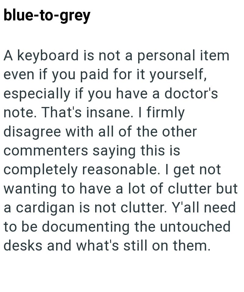 blue-to-grey A keyboard is not a personal item even if you paid for it yourself, especially if you have a doctor's note. That's insane. I firmly disagree with all of the other commenters saying this is completely reasonable. I get not wanting to have a lot of clutter but a cardigan is not clutter. Y'all need to be documenting the untouched desks and what's still on them.