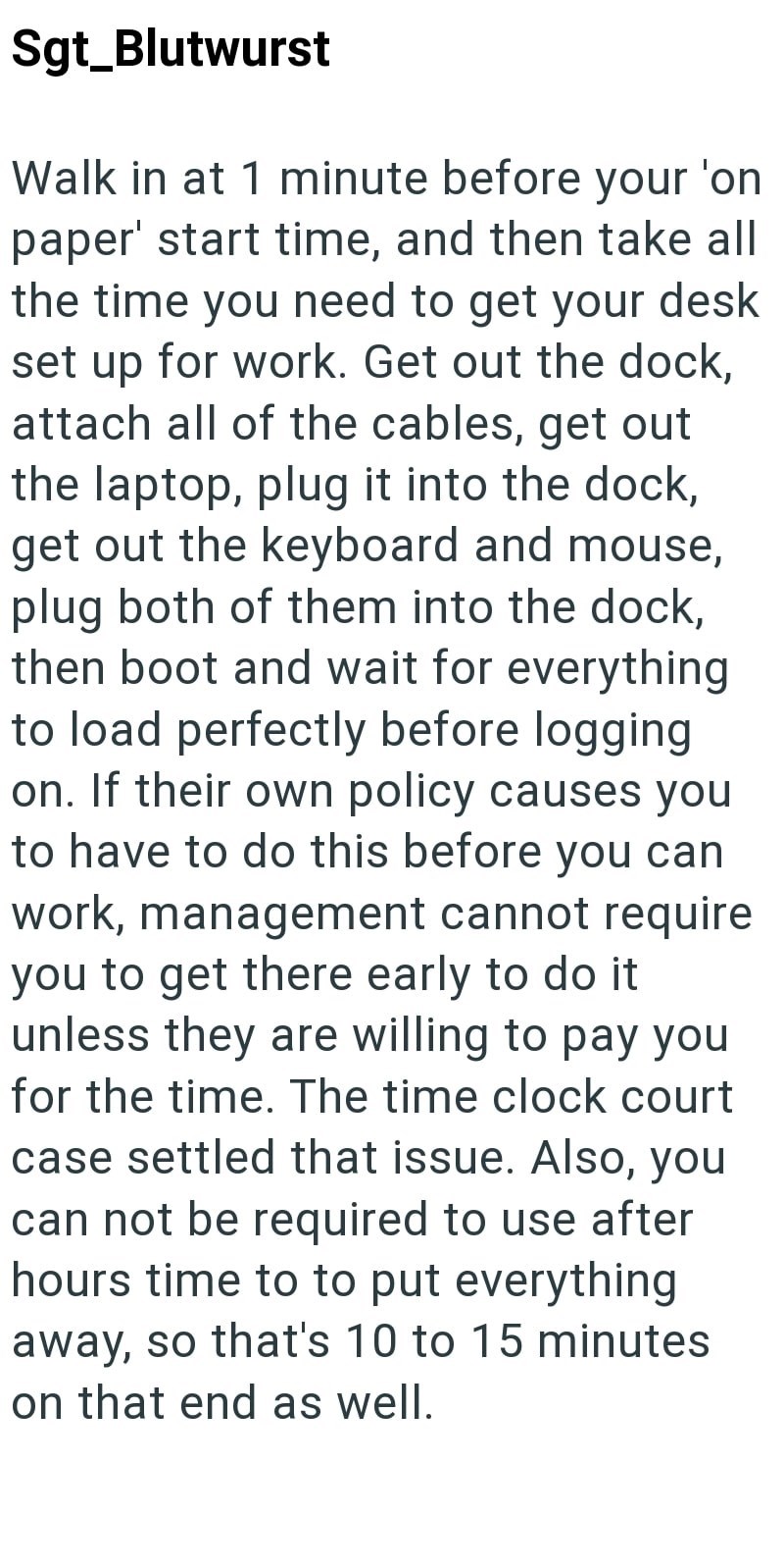 Sgt_Blutwurst Walk in at 1 minute before your 'on paper' start time, and then take all the time you need to get your desk set up for work. Get out the dock, attach all of the cables, get out the laptop, plug it into the dock, get out the keyboard and mouse, plug both of them into the dock, then boot and wait for everything to load perfectly before logging on. If their own policy causes you to have to do this before you can work, management cannot require you to get there early to do it unless th