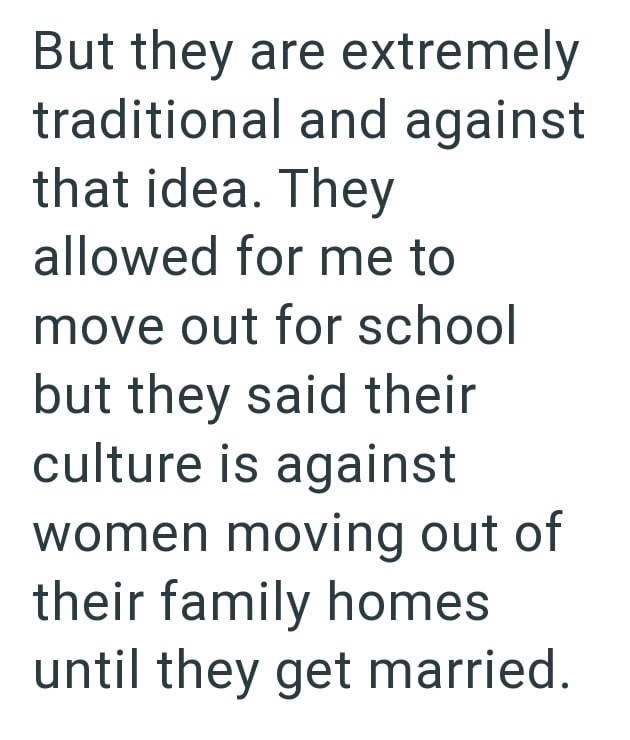 But they are extremely traditional and against that idea. They allowed for me to move out for school but they said their culture is against women moving out of their family homes until they get married.