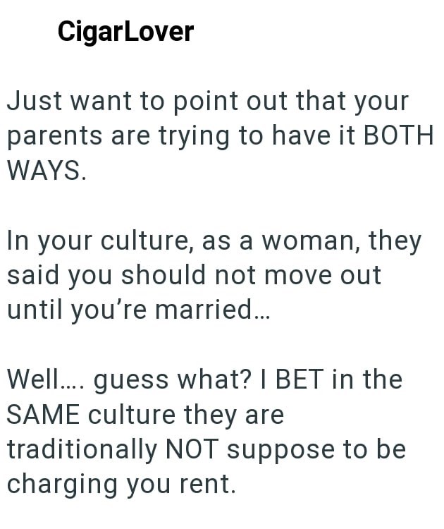 CigarLover Just want to point out that your parents are trying to have it BOTH WAYS. In your culture, as a woman, they said you should not move out until you're married... Well.... guess what? I BET in the SAME culture they are traditionally NOT suppose to be charging you rent.