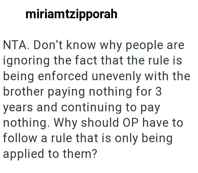 miriamtzipporah NTA. Don't know why people are ignoring the fact that the rule is being enforced unevenly with the brother paying nothing for 3 years and continuing to pay nothing. Why should OP have to follow a rule that is only being applied to them?