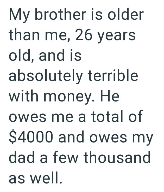 My brother is older than me, 26 years old, and is absolutely terrible with money. He owes me a total of $4000 and owes my dad a few thousand as well.