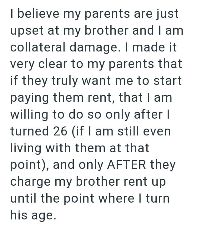 I believe my parents are just upset at my brother and I am collateral damage. I made it very clear to my parents that if they truly want me to start paying them rent, that I am willing to do so only after I turned 26 (if I am still even living with them at that point), and only AFTER they charge my brother rent up until the point where I turn his age.