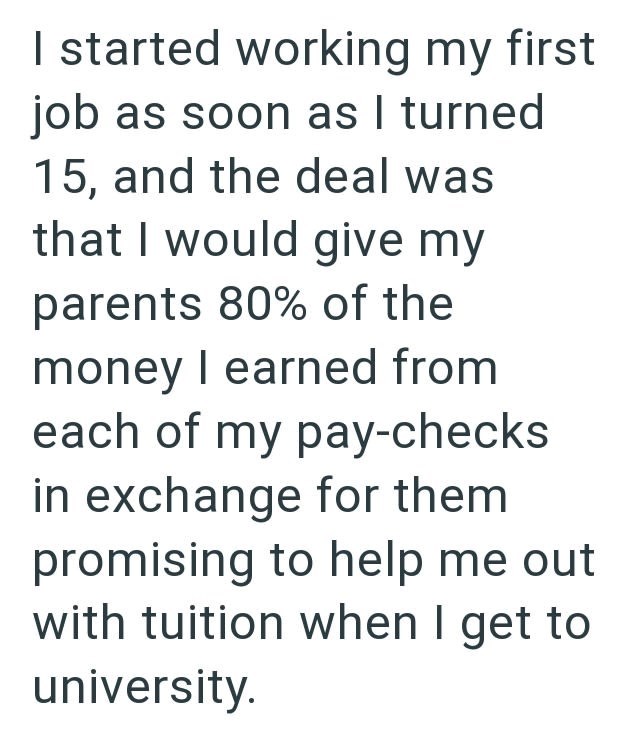 I started working my first job as soon as I turned 15, and the deal was that I would give my parents 80% of the money I earned from each of my pay-checks in exchange for them promising to help me out with tuition when I get to university.