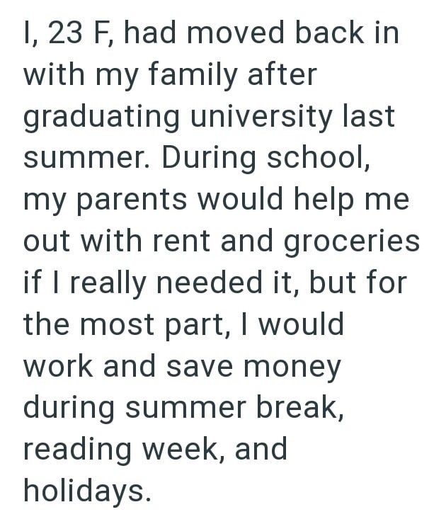 I, 23 F, had moved back in with my family after graduating university last summer. During school, my parents would help me out with rent and groceries if I really needed it, but for the most part, I would work and save money during summer break, reading week, and holidays.