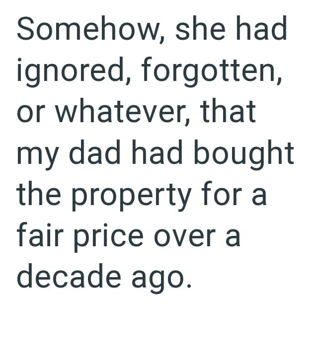 Somehow, she had ignored, forgotten, or whatever, that my dad had bought the property for a fair price over a decade ago.