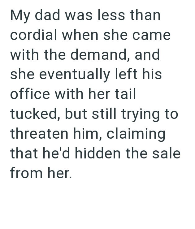 My dad was less than cordial when she came with the demand, and she eventually left his office with her tail tucked, but still trying to threaten him, claiming that he'd hidden the sale from her.
