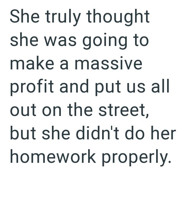 She truly thought she was going to make a massive profit and put us all out on the street, but she didn't do her homework properly.