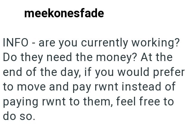 meekonesfade INFO - are you currently working? Do they need the money? At the end of the day, if you would prefer to move and pay rwnt instead of paying rwnt to them, feel free to do so.