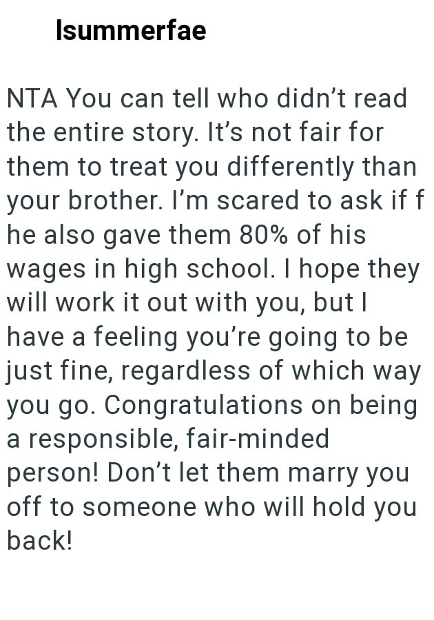 Isummerfae NTA You can tell who didn't read the entire story. It's not fair for them to treat you differently than your brother. I'm scared to ask if f he also gave them 80% of his wages in high school. I hope they will work it out with you, but I have a feeling you're going to be just fine, regardless of which way you go. Congratulations on being a responsible, fair-minded person! Don't let them marry you off to someone who will hold you back!
