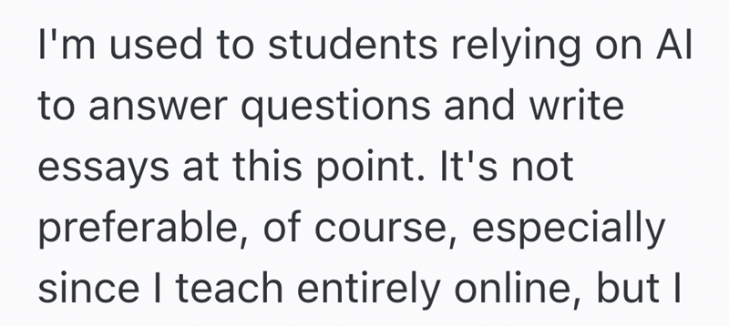 I'm used to students relying on Al to answer questions and write essays at this point. It's not preferable, of course, especially since I teach entirely online, but I