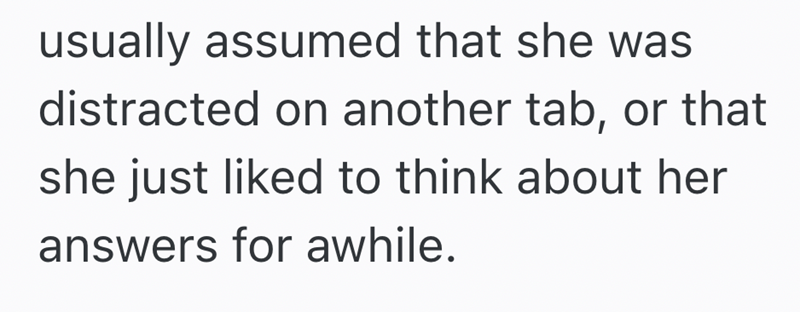 usually assumed that she was distracted on another tab, or that she just liked to think about her answers for awhile.