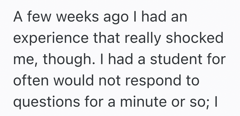 A few weeks ago I had an experience that really shocked me, though. I had a student for often would not respond to questions for a minute or so; I