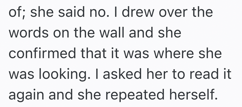 of; she said no. I drew over the words on the wall and she confirmed that it was where she was looking. I asked her to read it again and she repeated herself.