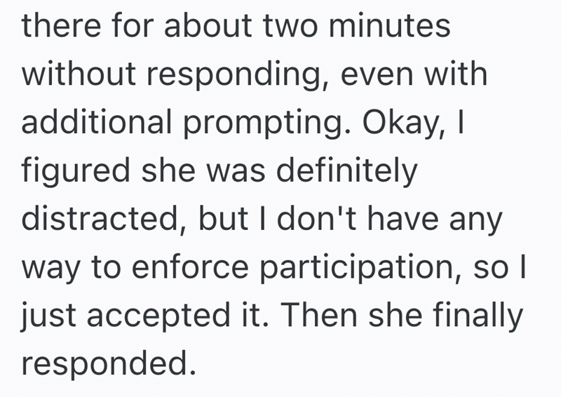 there for about two minutes without responding, even with additional prompting. Okay, I figured she was definitely distracted, but I don't have any way to enforce participation, so I just accepted it. Then she finally responded.