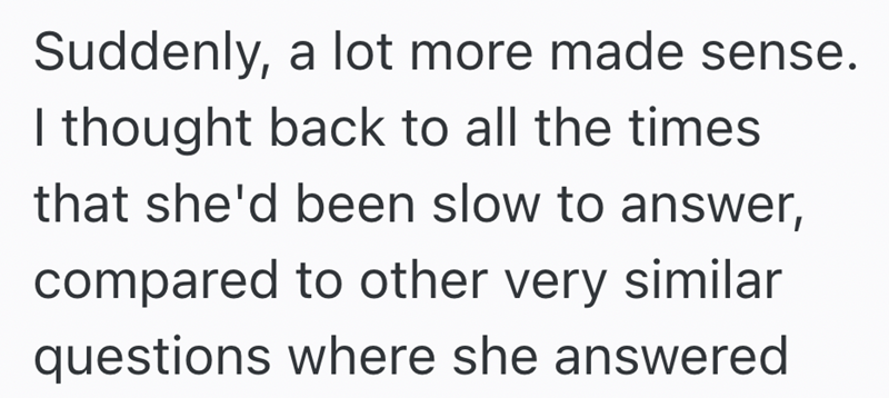 Suddenly, a lot more made sense. I thought back to all the times that she'd been slow to answer, compared to other very similar questions where she answered