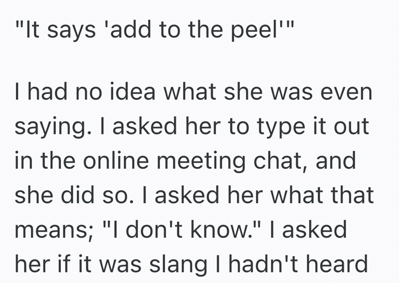 "It says 'add to the peel"" I had no idea what she was even saying. I asked her to type it out in the online meeting chat, and she did so. I asked her what that means; "I don't know." I asked her if it was slang I hadn't heard