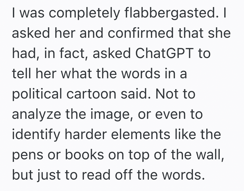 I was completely flabbergasted. I asked her and confirmed that she had, in fact, asked ChatGPT to tell her what the words in a political cartoon said. Not to analyze the image, or even to identify harder elements like the pens or books on top of the wall, but just to read off the words.