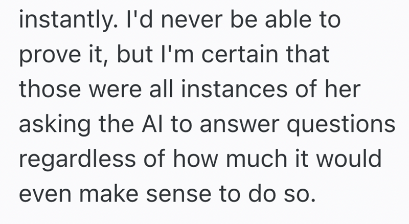 instantly. I'd never be able to prove it, but I'm certain that those were all instances of her asking the Al to answer questions regardless of how much it would even make sense to do so.