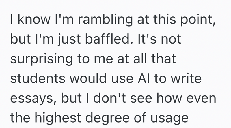 I know I'm rambling at this point, but I'm just baffled. It's not surprising to me at all that students would use Al to write essays, but I don't see how even the highest degree of usage