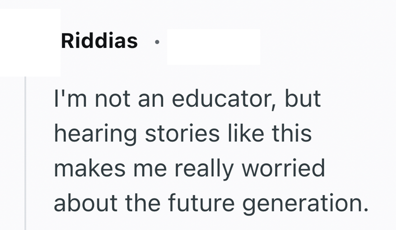 Riddias I'm not an educator, but hearing stories like this makes me really worried about the future generation.