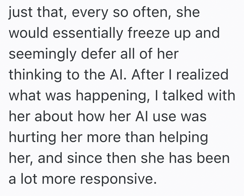just that, every so often, she would essentially freeze up and seemingly defer all of her thinking to the Al. After I realized what was happening, I talked with her about how her Al use was hurting her more than helping her, and since then she has been a lot more responsive.