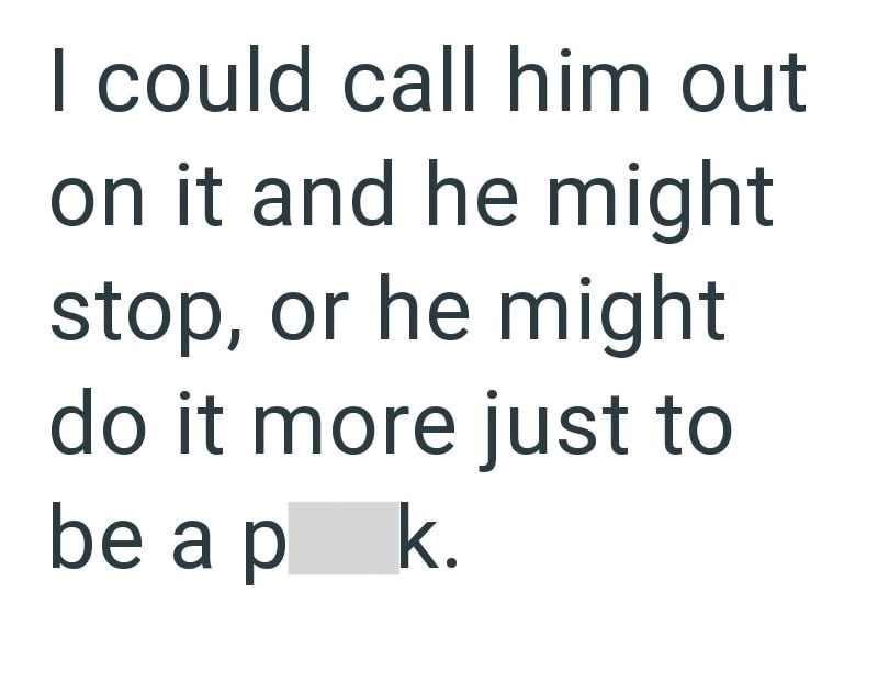 I could call him out on it and he might stop, or he might do it more just to be a p k.
