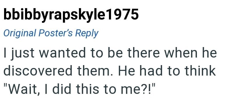 bbibbyrapskyle1975 Original Poster's Reply I just wanted to be there when he discovered them. He had to think "Wait, I did this to me?!"