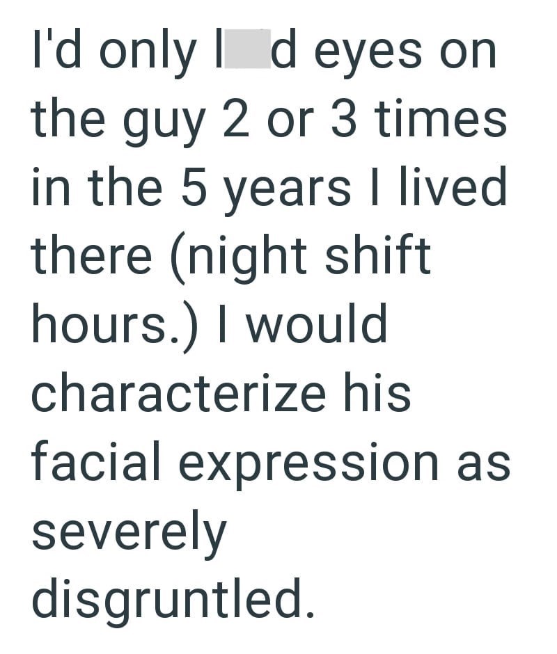 I'd only Id eyes on the guy 2 or 3 times in the 5 years I lived there (night shift hours.) I would characterize his facial expression as severely disgruntled.