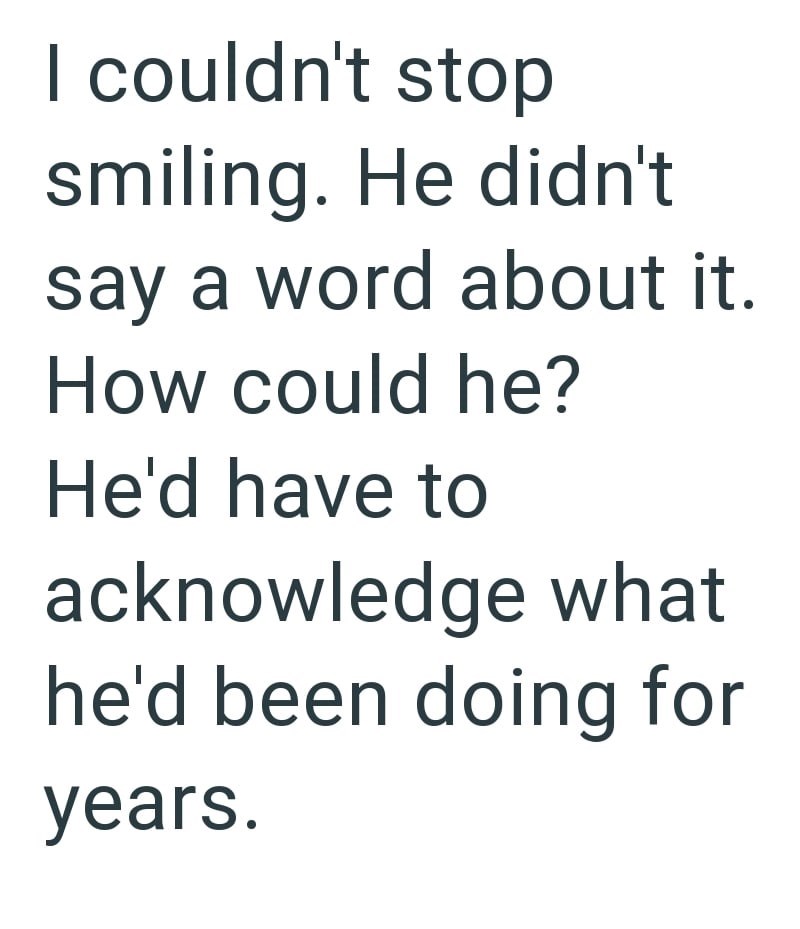 I couldn't stop smiling. He didn't say a word about it. How could he? He'd have to acknowledge what he'd been doing for years.