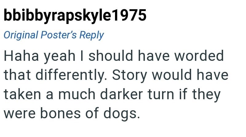 bbibbyrapskyle1975 Original Poster's Reply Haha yeah I should have worded that differently. Story would have taken a much darker turn if they were bones of dogs.