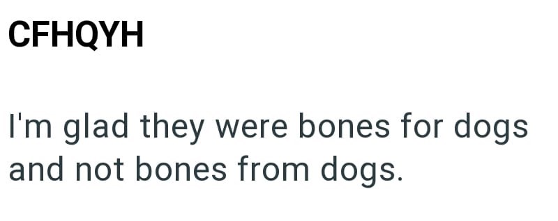 CFHQYH I'm glad they were bones for dogs and not bones from dogs.