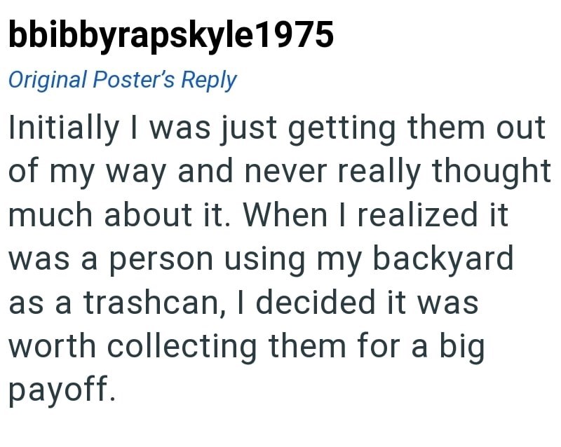 bbibbyrapskyle1975 Original Poster's Reply Initially I was just getting them out of my way and never really thought much about it. When I realized it was a person using my backyard as a trashcan, I decided it was worth collecting them for a big payoff.