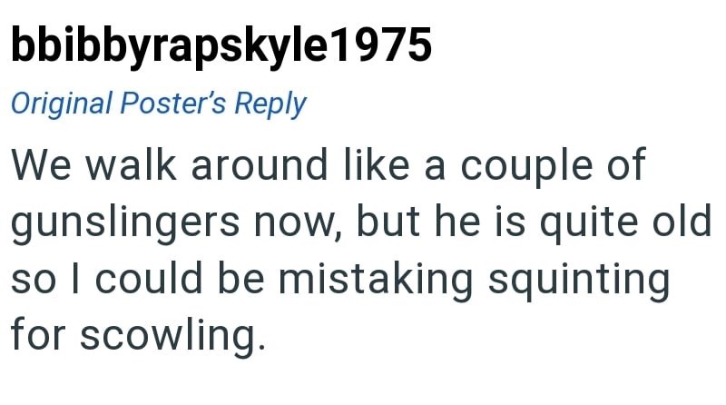 bbibbyrapskyle1975 Original Poster's Reply We walk around like a couple of gunslingers now, but he is quite old so I could be mistaking squinting for scowling.