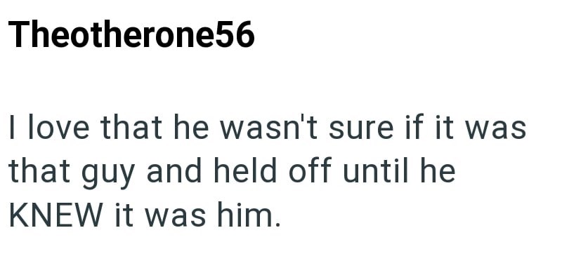 Theotherone56 I love that he wasn't sure if it was that guy and held off until he KNEW it was him.