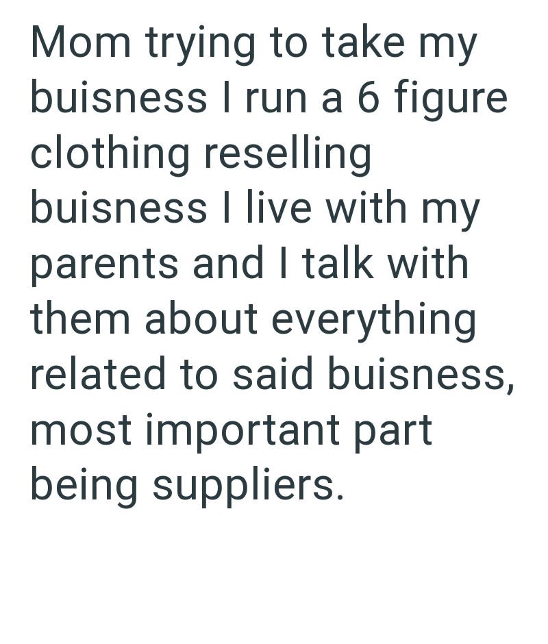 Mom trying to take my buisness I run a 6 figure clothing reselling buisness I live with my parents and I talk with them about everything related to said buisness, most important part being suppliers.