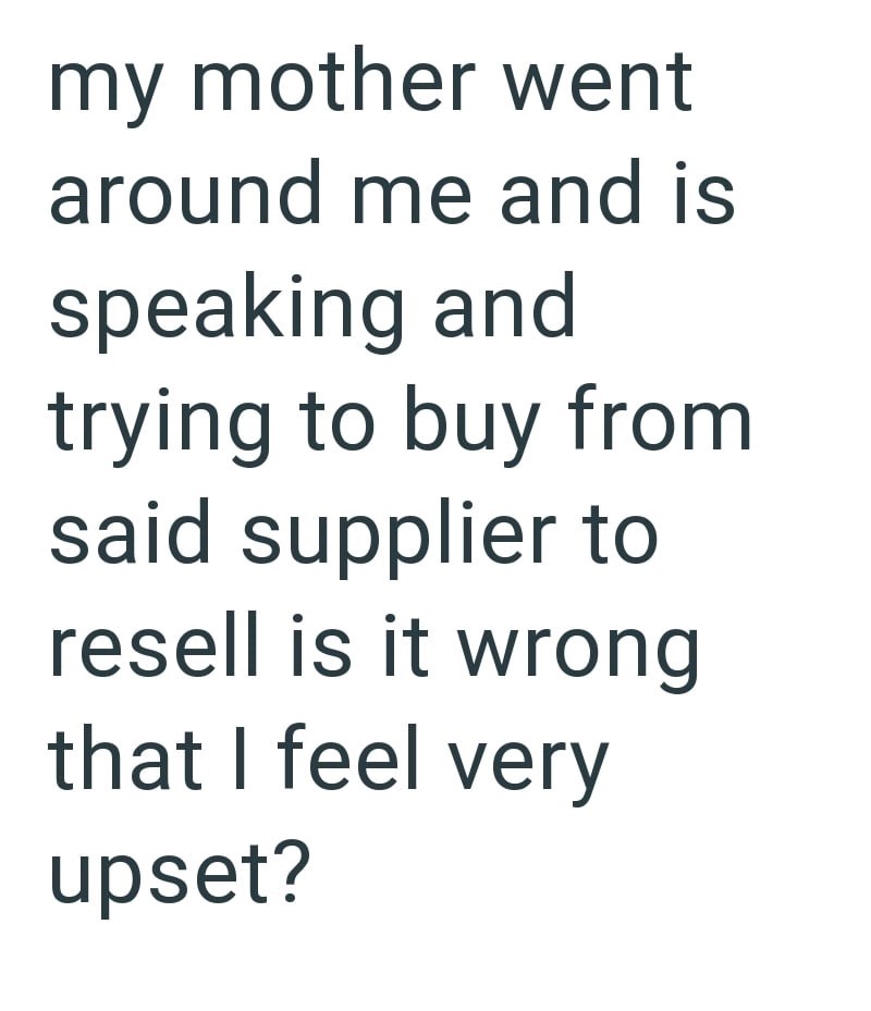 my mother went around me and is speaking and trying to buy from said supplier to resell is it wrong that I feel very upset?